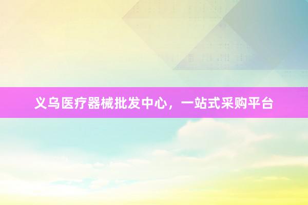 义乌医疗器械批发中心，一站式采购平台